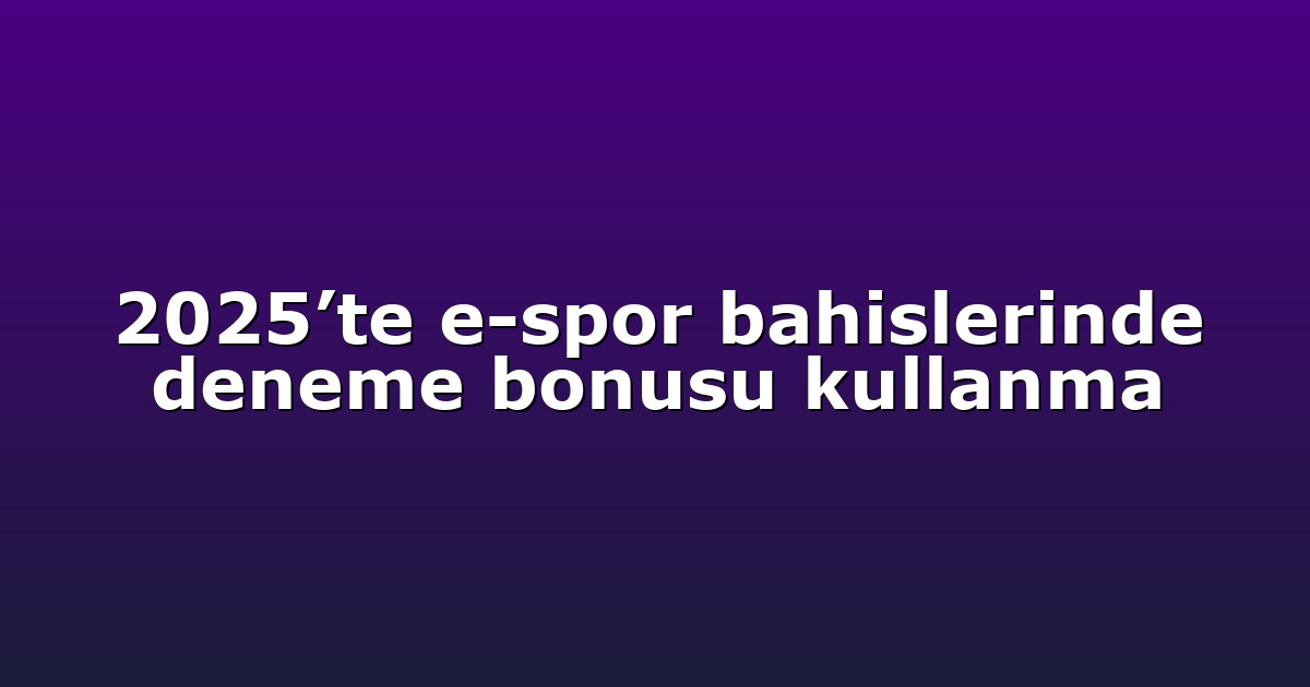 2025’te e-spor bahislerinde deneme bonusu kullanma