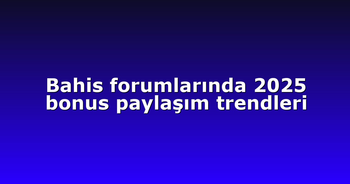 Bahis forumlarında 2025 bonus paylaşım trendleri