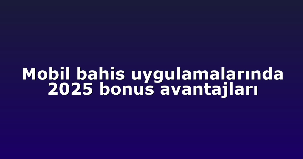Mobil bahis uygulamalarında 2025 bonus avantajları